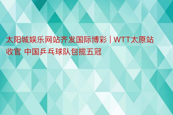 太阳城娱乐网站齐发国际博彩 | WTT太原站收官 中国乒乓球队包揽五冠
