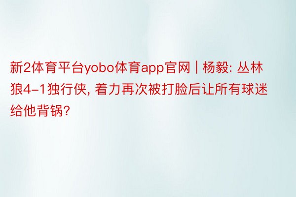 新2体育平台yobo体育app官网 | 杨毅: 丛林狼4-1独行侠， 着力再次被打脸后让所有球迷给他背锅?