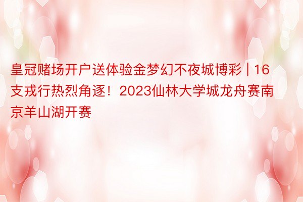 皇冠赌场开户送体验金梦幻不夜城博彩 | 16支戎行热烈角逐！2023仙林大学城龙舟赛南京羊山湖开赛