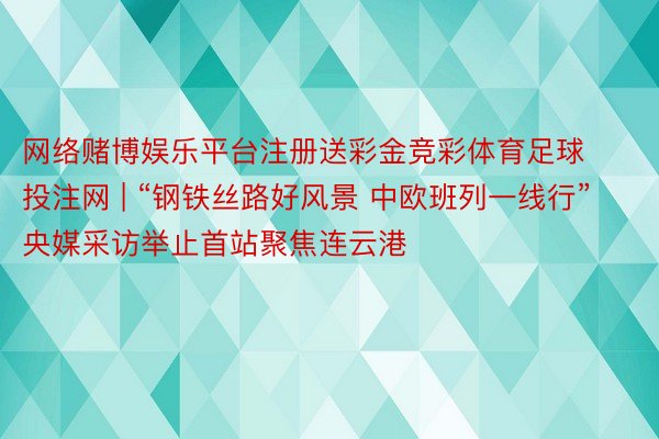 网络赌博娱乐平台注册送彩金竞彩体育足球投注网 | “钢铁丝路好风景 中欧班列一线行”央媒采访举止首站聚焦连云港