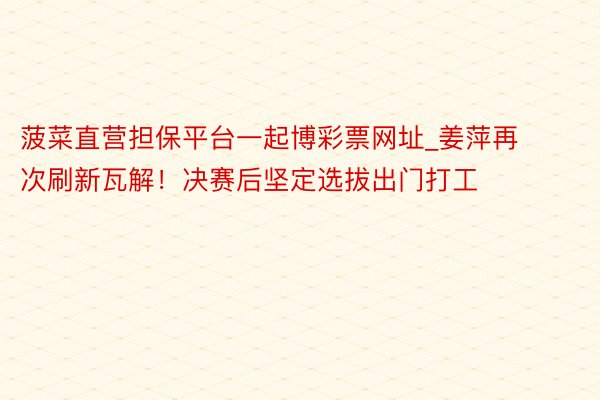 菠菜直营担保平台一起博彩票网址_姜萍再次刷新瓦解！决赛后坚定选拔出门打工