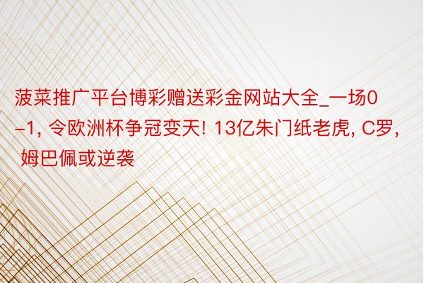 菠菜推广平台博彩赠送彩金网站大全_一场0-1, 令欧洲杯争冠变天! 13亿朱门纸老虎, C罗, 姆巴佩或逆袭