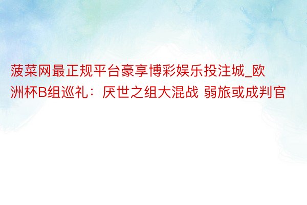 菠菜网最正规平台豪享博彩娱乐投注城_欧洲杯B组巡礼：厌世之组大混战 弱旅或成判官