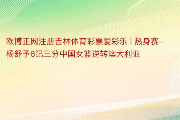 欧博正网注册吉林体育彩票爱彩乐 | 热身赛-杨舒予6记三分中国女篮逆转澳大利亚