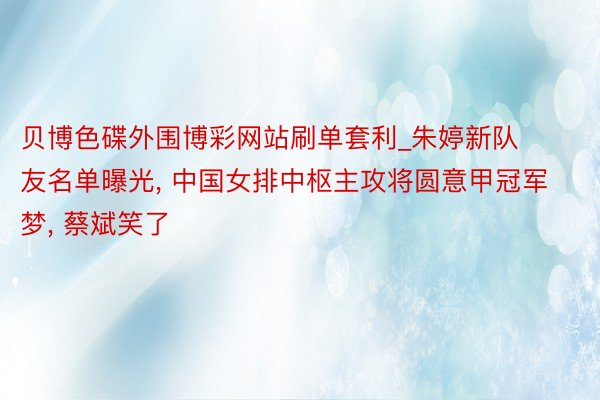 贝博色碟外围博彩网站刷单套利_朱婷新队友名单曝光， 中国女排中枢主攻将圆意甲冠军梦， 蔡斌笑了