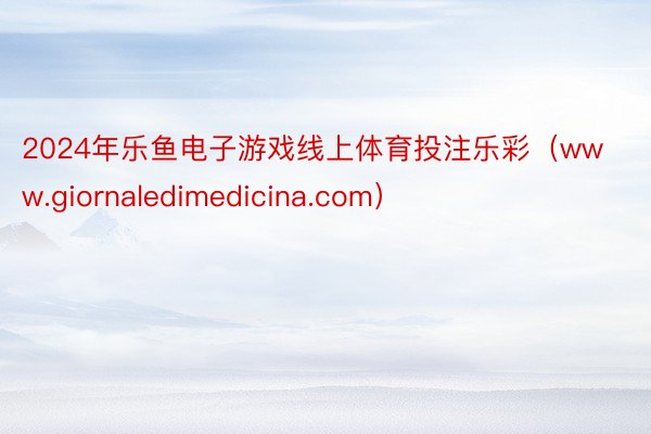 2024年乐鱼电子游戏线上体育投注乐彩（www.giornaledimedicina.com）