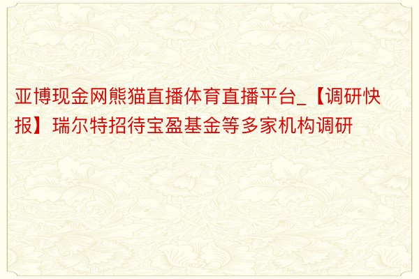 亚博现金网熊猫直播体育直播平台_【调研快报】瑞尔特招待宝盈基金等多家机构调研