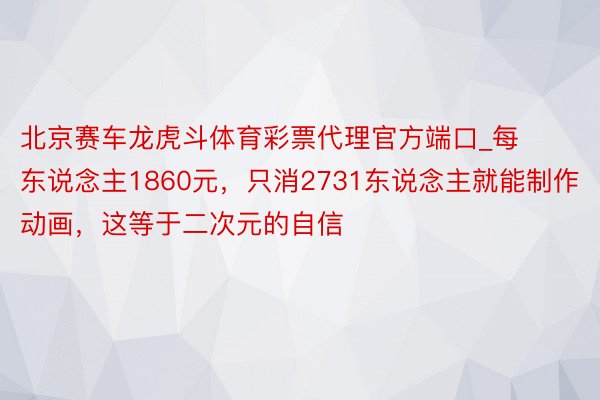 北京赛车龙虎斗体育彩票代理官方端口_每东说念主1860元，只消2731东说念主就能制作动画，这等于二次元的自信