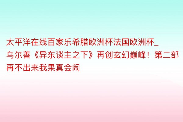 太平洋在线百家乐希腊欧洲杯法国欧洲杯_乌尔善《异东谈主之下》再创玄幻巅峰！第二部再不出来我果真会闹