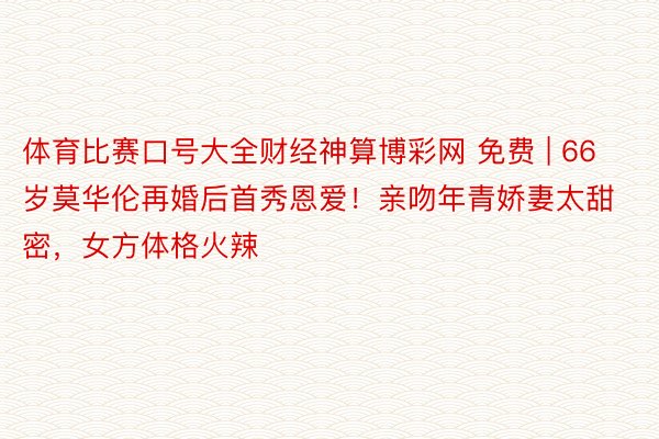 体育比赛口号大全财经神算博彩网 免费 | 66岁莫华伦再婚后首秀恩爱！亲吻年青娇妻太甜密，女方体格火辣