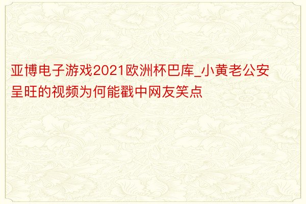 亚博电子游戏2021欧洲杯巴库_小黄老公安呈旺的视频为何能戳中网友笑点