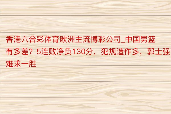 香港六合彩体育欧洲主流博彩公司_中国男篮有多差？5连败净负130分，犯规造作多，郭士强难求一胜