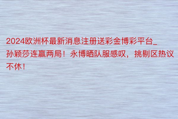 2024欧洲杯最新消息注册送彩金博彩平台_孙颖莎连赢两局！永博晒队服感叹，挑剔区热议不休！