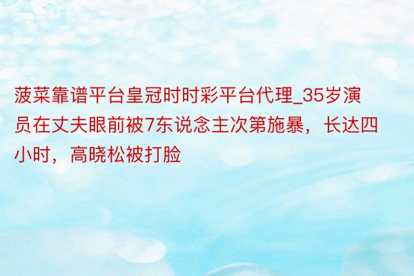 菠菜靠谱平台皇冠时时彩平台代理_35岁演员在丈夫眼前被7东说念主次第施暴，长达四小时，高晓松被打脸