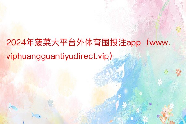 2024年菠菜大平台外体育围投注app（www.viphuangguantiyudirect.vip）