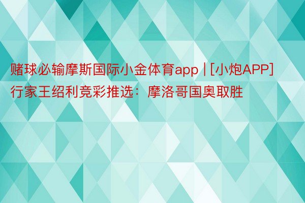 赌球必输摩斯国际小金体育app | [小炮APP]行家王绍利竞彩推选：摩洛哥国奥取胜