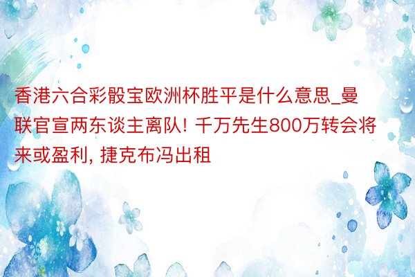 香港六合彩骰宝欧洲杯胜平是什么意思_曼联官宣两东谈主离队! 千万先生800万转会将来或盈利, 捷克布冯出租