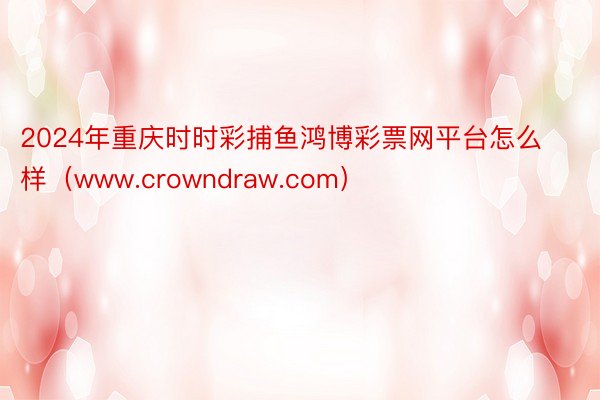 2024年重庆时时彩捕鱼鸿博彩票网平台怎么样（www.crowndraw.com）