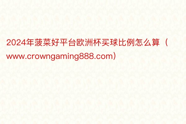 2024年菠菜好平台欧洲杯买球比例怎么算（www.crowngaming888.com）