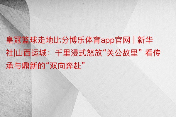 皇冠篮球走地比分博乐体育app官网 | 新华社|山西运城：千里浸式怒放“关公故里” 看传承与鼎新的“双向奔赴”