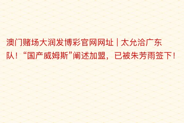 澳门赌场大润发博彩官网网址 | 太允洽广东队！“国产威姆斯”阐述加盟，已被朱芳雨签下！