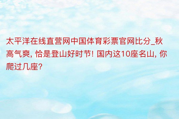 太平洋在线直营网中国体育彩票官网比分_秋高气爽, 恰是登山好时节! 国内这10座名山, 你爬过几座?