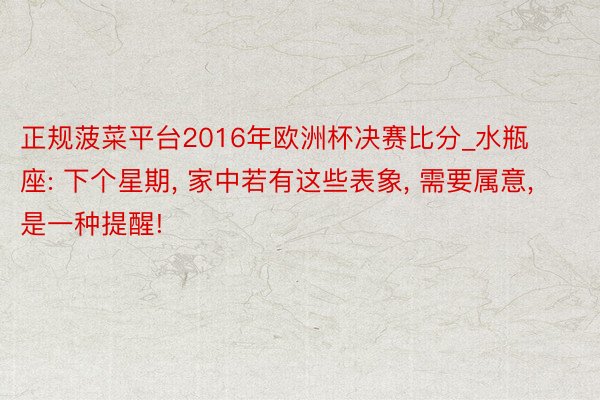 正规菠菜平台2016年欧洲杯决赛比分_水瓶座: 下个星期, 家中若有这些表象, 需要属意, 是一种提醒!