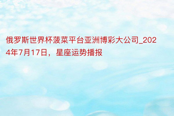 俄罗斯世界杯菠菜平台亚洲博彩大公司_2024年7月17日，星座运势播报