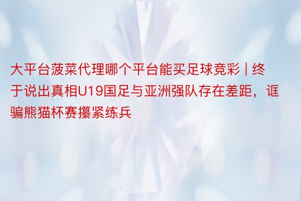 大平台菠菜代理哪个平台能买足球竞彩 | 终于说出真相U19国足与亚洲强队存在差距，诓骗熊猫杯赛攥紧练兵