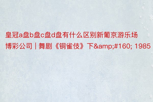 皇冠a盘b盘c盘d盘有什么区别新葡京游乐场博彩公司 | 舞剧《铜雀伎》下&#160; 1985