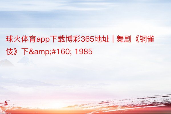 球火体育app下载博彩365地址 | 舞剧《铜雀伎》下&#160; 1985