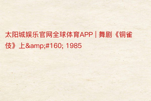 太阳城娱乐官网全球体育APP | 舞剧《铜雀伎》上&#160; 1985