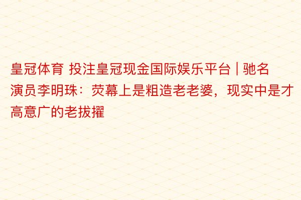 皇冠体育 投注皇冠现金国际娱乐平台 | 驰名演员李明珠：荧幕上是粗造老老婆，现实中是才高意广的老拔擢