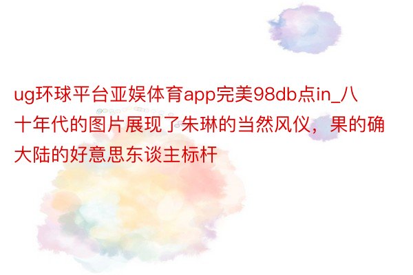 ug环球平台亚娱体育app完美98db点in_八十年代的图片展现了朱琳的当然风仪，果的确大陆的好意思东谈主标杆