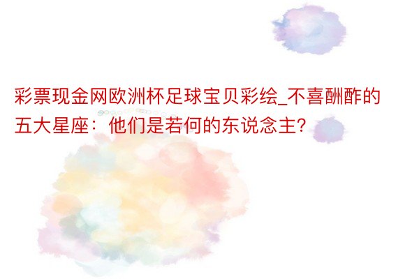 彩票现金网欧洲杯足球宝贝彩绘_不喜酬酢的五大星座：他们是若何的东说念主？