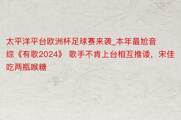 太平洋平台欧洲杯足球赛来袭_本年最尬音综《有歌2024》 歌手不肯上台相互推诿，宋佳吃两瓶喉糖