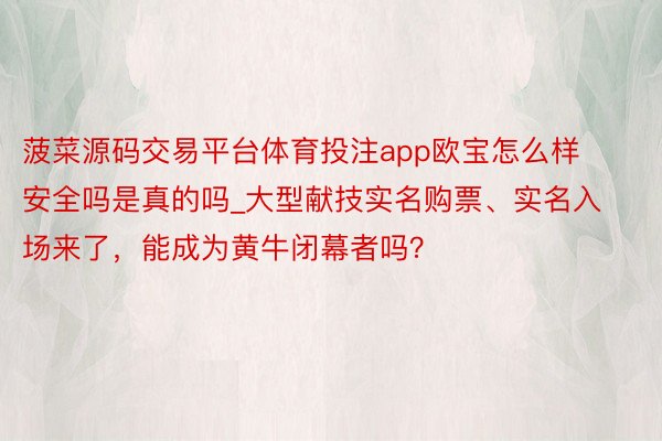 菠菜源码交易平台体育投注app欧宝怎么样安全吗是真的吗_大型献技实名购票、实名入场来了，能成为黄牛闭幕者吗？