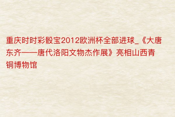 重庆时时彩骰宝2012欧洲杯全部进球_《大唐东齐——唐代洛阳文物杰作展》亮相山西青铜博物馆