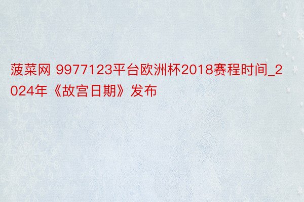 菠菜网 9977123平台欧洲杯2018赛程时间_2024年《故宫日期》发布