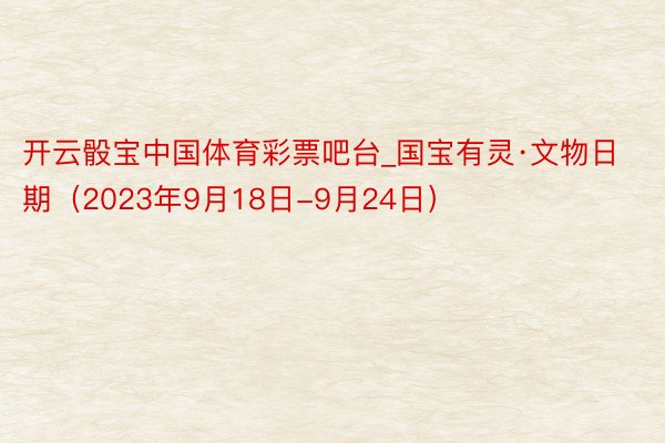 开云骰宝中国体育彩票吧台_国宝有灵·文物日期（2023年9月18日-9月24日）