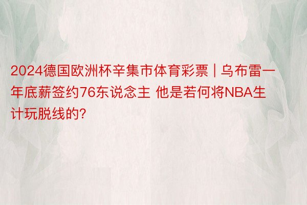 2024德国欧洲杯辛集市体育彩票 | 乌布雷一年底薪签约76东说念主 他是若何将NBA生计玩脱线的？