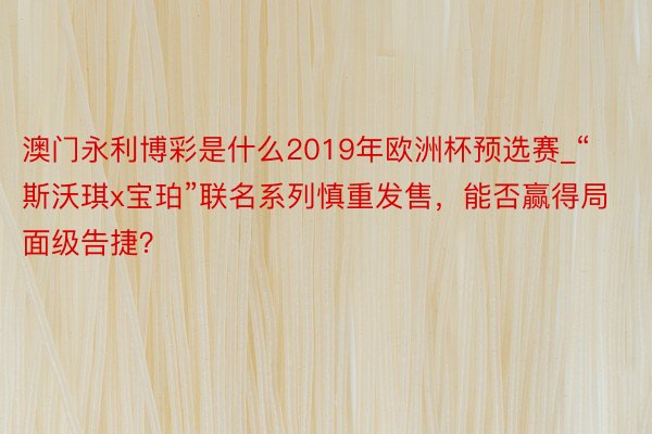 澳门永利博彩是什么2019年欧洲杯预选赛_“斯沃琪x宝珀”联名系列慎重发售，能否赢得局面级告捷？