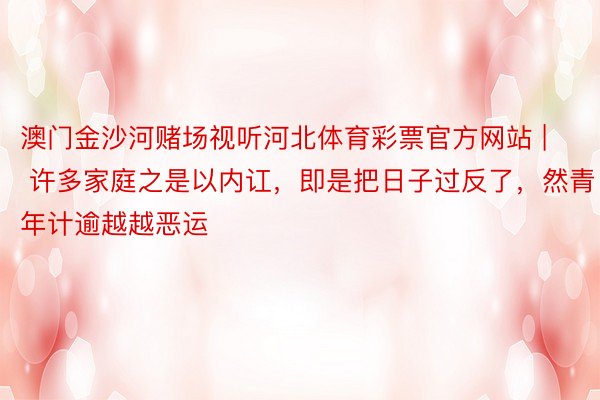 澳门金沙河赌场视听河北体育彩票官方网站 | 许多家庭之是以内讧，即是把日子过反了，然青年计逾越越恶运