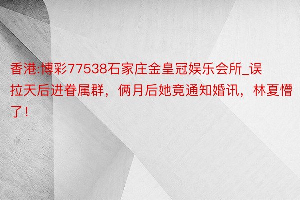 香港:博彩77538石家庄金皇冠娱乐会所_误拉天后进眷属群，俩月后她竟通知婚讯，林夏懵了！