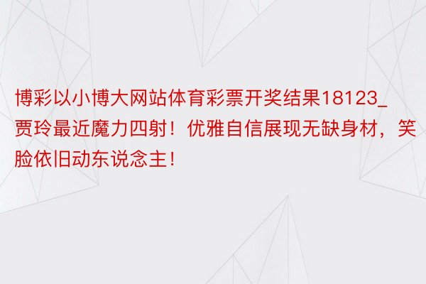 博彩以小博大网站体育彩票开奖结果18123_贾玲最近魔力四射！优雅自信展现无缺身材，笑脸依旧动东说念主！