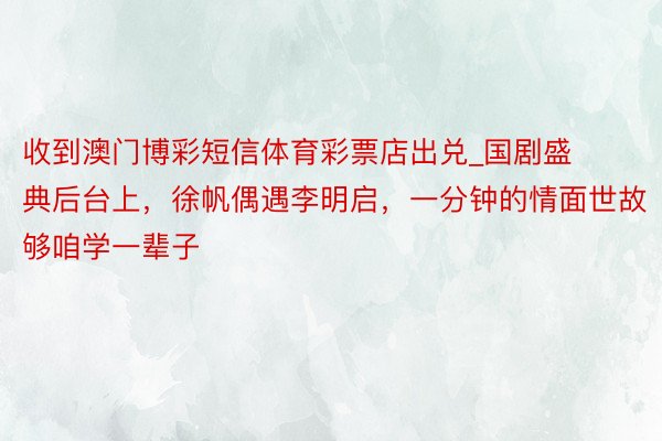 收到澳门博彩短信体育彩票店出兑_国剧盛典后台上，徐帆偶遇李明启，一分钟的情面世故够咱学一辈子