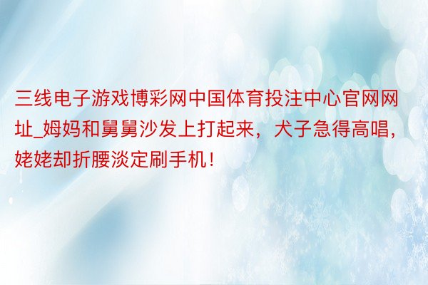 三线电子游戏博彩网中国体育投注中心官网网址_姆妈和舅舅沙发上打起来，犬子急得高唱，姥姥却折腰淡定刷手机！