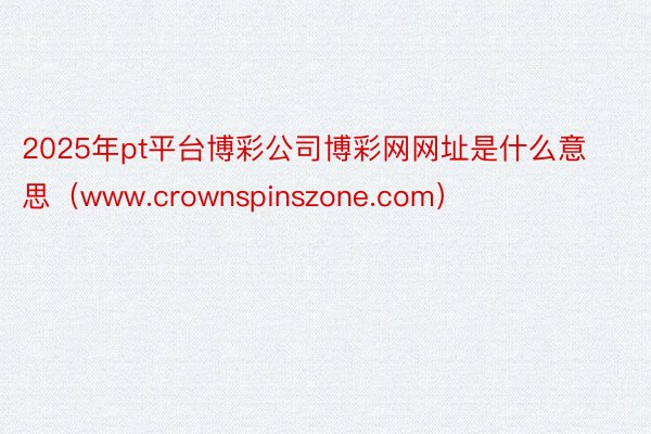 2025年pt平台博彩公司博彩网网址是什么意思（www.crownspinszone.com）