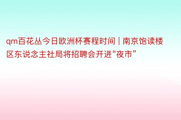 qm百花丛今日欧洲杯赛程时间 | 南京饱读楼区东说念主社局将招聘会开进“夜市”