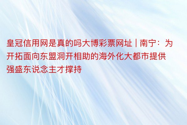 皇冠信用网是真的吗大博彩票网址 | 南宁：为开拓面向东盟洞开相助的海外化大都市提供强盛东说念主才撑持